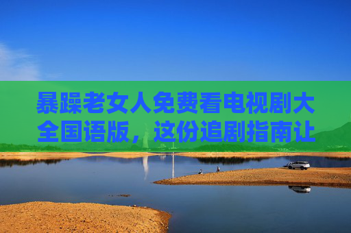 暴躁老女人免费看电视剧大全国语版，这份追剧指南让阿姨们不再炸毛，阿姨免费追剧指南，大全国语版剧单，让暴躁追剧不再炸毛