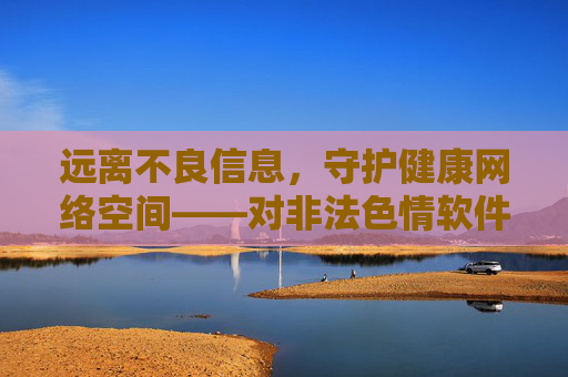 远离不良信息，守护健康网络空间——对非法色情软件下载的警示与倡导，远离非法色情软件下载，守护健康网络空间