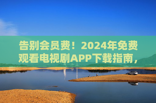 告别会员费！2024年免费观看电视剧APP下载指南，资源多又安全，2024年免费看剧APP下载指南，告别会员费，资源多又安全