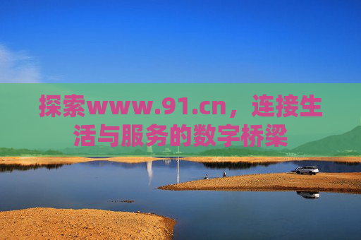 探索www.91.cn，连接生活与服务的数字桥梁