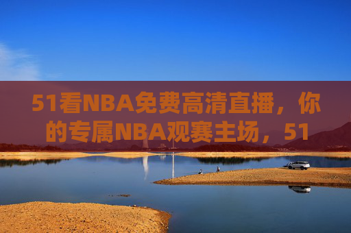 51看NBA免费高清直播，你的专属NBA观赛主场，51看NBA，免费高清直播，专属NBA观赛主场