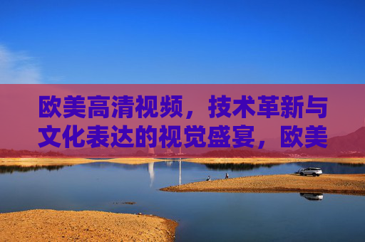 欧美高清视频，技术革新与文化表达的视觉盛宴，欧美高清视频，技术革新与文化交融的视觉盛宴
