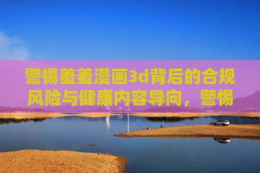 警惕羞羞漫画3d背后的合规风险与健康内容导向，警惕羞羞漫画3d，合规风险与健康内容导向