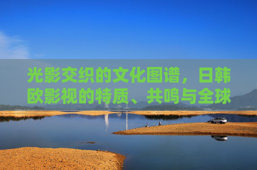 光影交织的文化图谱，日韩欧影视的特质、共鸣与全球启示，光影交织下的日韩欧影视文化图谱，特质、共鸣与全球启示
