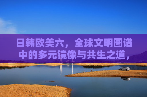 日韩欧美六，全球文明图谱中的多元镜像与共生之道，全球文明图谱，日韩欧美六的多元镜像与共生之道