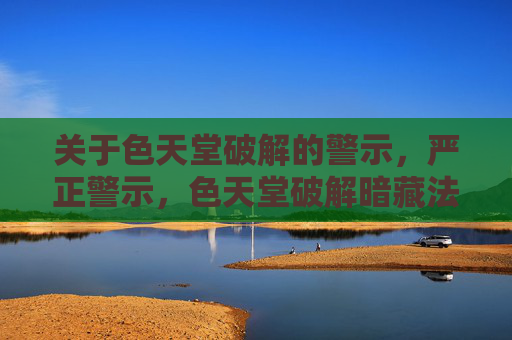 关于色天堂破解的警示，严正警示，色天堂破解暗藏法律与安全风险