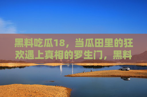黑料吃瓜18，当瓜田里的狂欢遇上真相的罗生门，黑料吃瓜18，狂欢遇真相罗生门