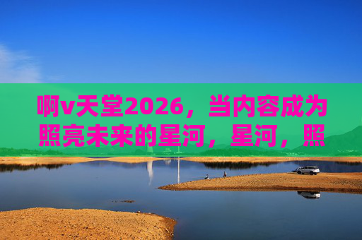 啊v天堂2026，当内容成为照亮未来的星河，星河，照亮未来