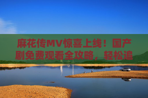 麻花传MV惊喜上线！国产剧免费观看全攻略，轻松追剧解锁经典，麻花传MV惊喜上线！国产剧免费观看全攻略