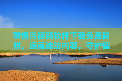 警惕污视频软件下载免费陷阱，远离违法内容，守护健康网络环境，警惕污视频软件下载陷阱，守护清朗网络空间