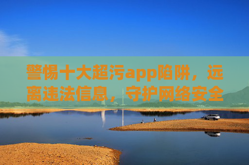警惕十大超污app陷阱，远离违法信息，守护网络安全，警惕十大超污app陷阱，守护网络安全