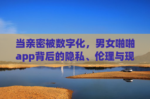 当亲密被数字化，男女啪啪app背后的隐私、伦理与现实困境，当亲密被数字化，男女啪啪app的隐私、伦理与现实困境