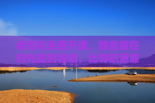 老司机免费开课，那些藏在时光里的经验，比导航更靠谱，老司机免费经验课，比导航更靠谱的时光秘籍