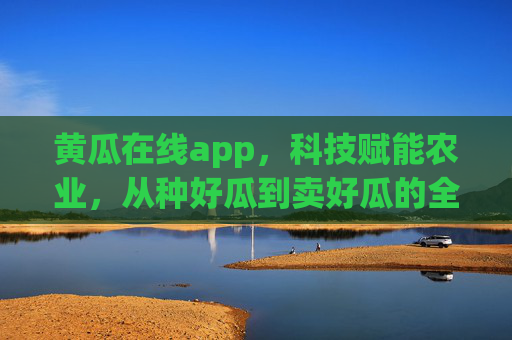 黄瓜在线app，科技赋能农业，从种好瓜到卖好瓜的全链路革命，科技赋能黄瓜农业全链路革命
