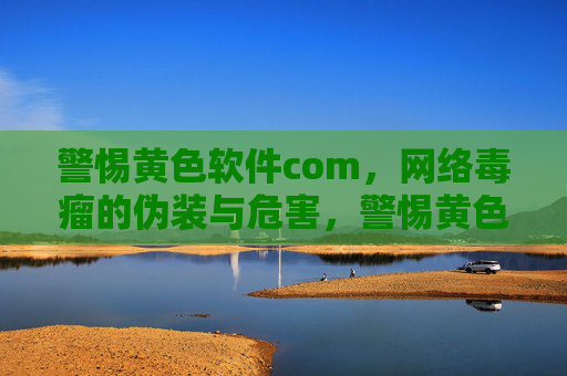 警惕黄色软件com，网络毒瘤的伪装与危害，警惕黄色软件com，网络毒瘤的伪装与危害