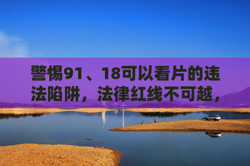 警惕91、18可以看片的违法陷阱，法律红线不可越，未成年人保护需共担，警惕91、18违法陷阱，严守法律红线，共护未成年人