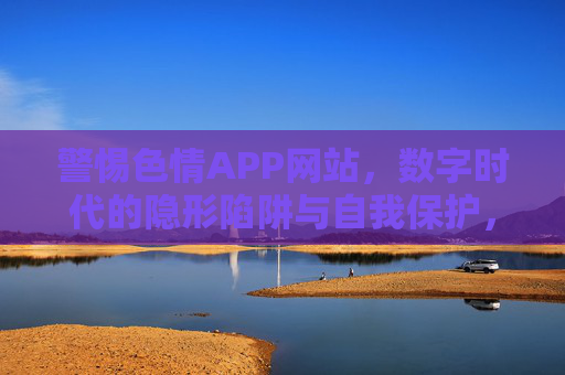 警惕色情APP网站，数字时代的隐形陷阱与自我保护，警惕数字时代色情APP网站，隐形陷阱与自我保护