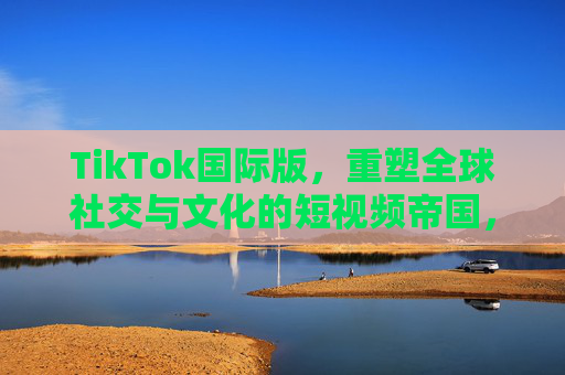 TikTok国际版，重塑全球社交与文化的短视频帝国，TikTok国际版，重塑全球社交与文化的短视频帝国