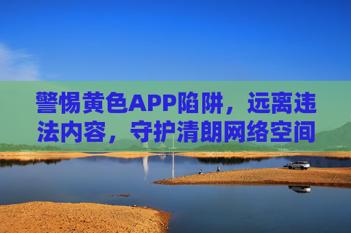 警惕黄色APP陷阱，远离违法内容，守护清朗网络空间，警惕黄色APP陷阱，守护清朗网络空间