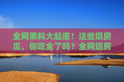 全网黑料大起底！这些塌房瓜，你吃全了吗？全网塌房黑料大起底！这些瓜你吃全了吗？