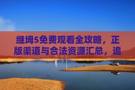 继坶5免费观看全攻略，正版渠道与合法资源汇总，追剧不踩坑，继坶5免费观看全攻略，正版渠道与合法资源汇总，追剧不踩坑