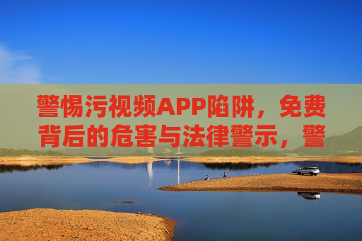 警惕污视频APP陷阱，免费背后的危害与法律警示，警惕污视频APP免费陷阱，危害与法律警示