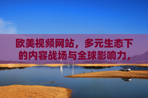 欧美视频网站，多元生态下的内容战场与全球影响力，多元生态下的欧美视频网站，内容战场与全球影响力