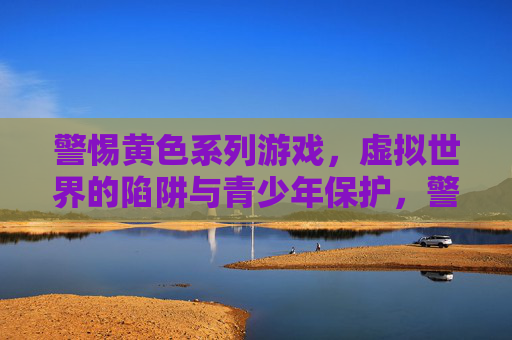 警惕黄色系列游戏，虚拟世界的陷阱与青少年保护，警惕黄色游戏，虚拟陷阱与青少年保护