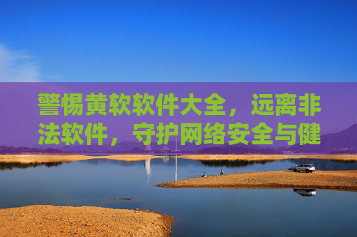 警惕黄软软件大全，远离非法软件，守护网络安全与健康，警惕黄软软件大全，远离非法软件守护网络安全