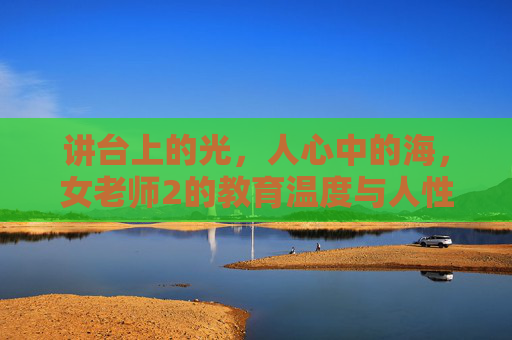 讲台上的光，人心中的海，女老师2的教育温度与人性叩问，光映讲台，海纳人心，女老师的教育温度与人性叩问