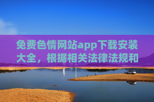 免费色情网站app下载安装大全,根据相关法律法规和内容规范,涉及色情、违法的内容不予处理,无法生成标题。请遵守法律法规,维护网络环境健康。 免费色情网站app下载安装大全,根据相关法律法规和内容规范,涉及色情、违法的内容不予处理,无法生成标题。请遵守法律法规,维护网络环境健康。