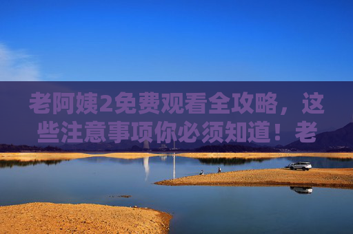 老阿姨2免费观看全攻略,这些注意事项你必须知道!老阿姨2免费观看全攻略,注意事项必知 老阿姨2免费观看全攻略,这些注意事项你必须知道!老阿姨2免费观看全攻略,注意事项必知