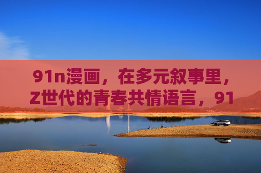 91n漫画，在多元叙事里，Z世代的青春共情语言，91n漫画，多元叙事里的Z世代青春共语