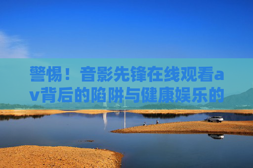警惕！音影先锋在线观看av背后的陷阱与健康娱乐的抉择，警惕音影先锋在线观看av，陷阱与健康娱乐的抉择