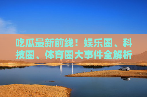 吃瓜最新前线!娱乐圈、科技圈、体育圈大事件全解析,这波瓜甜不甜?多圈大事件最新前线!这波瓜甜不甜? 吃瓜最新前线!娱乐圈、科技圈、体育圈大事件全解析,这波瓜甜不甜?多圈大事件最新前线!这波瓜甜不甜?