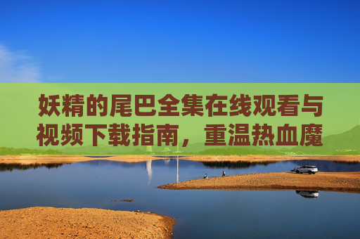 妖精的尾巴全集在线观看与视频下载指南,重温热血魔法的冒险之旅,妖精的尾巴全集观看下载指南,重温热血魔法冒险之旅 妖精的尾巴全集在线观看与视频下载指南,重温热血魔法的冒险之旅,妖精的尾巴全集观看下载指南,重温热血魔法冒险之旅