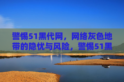警惕51黑代网,网络灰色地带的隐忧与风险,警惕51黑代网,网络灰色地带的隐忧与风险 警惕51黑代网,网络灰色地带的隐忧与风险,警惕51黑代网,网络灰色地带的隐忧与风险