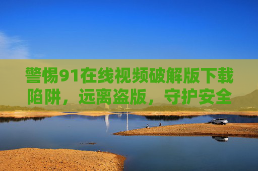警惕91在线视频破解版下载陷阱,远离盗版,守护安全与法律底线,警惕91在线视频破解版下载陷阱,远离盗版,守护安全与法律底线 警惕91在线视频破解版下载陷阱,远离盗版,守护安全与法律底线,警惕91在线视频破解版下载陷阱,远离盗版,守护安全与法律底线
