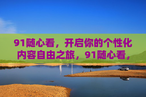 91随心看,开启你的个性化内容自由之旅,91随心看,开启你的个性化内容自由之旅 91随心看,开启你的个性化内容自由之旅,91随心看,开启你的个性化内容自由之旅