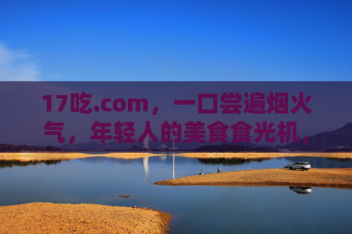 17吃.com，一口尝遍烟火气，年轻人的美食食光机，17吃.com，年轻人的烟火气美食食光机