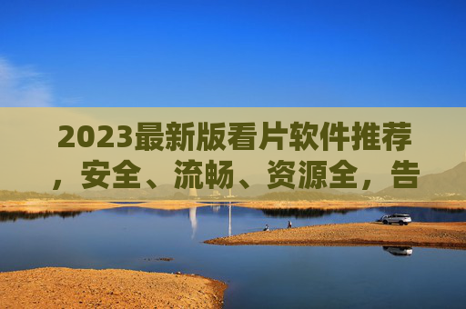 2023最新版看片软件推荐，安全、流畅、资源全，告别卡顿与广告烦恼，2023最新看片软件推荐，安全流畅资源全，告别卡顿广告