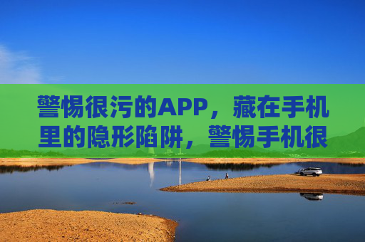 警惕很污的APP,藏在手机里的隐形陷阱,警惕手机很污APP,隐形陷阱藏其中 警惕很污的APP,藏在手机里的隐形陷阱,警惕手机很污APP,隐形陷阱藏其中