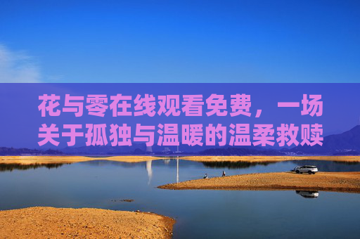 花与零在线观看免费,一场关于孤独与温暖的温柔救赎,花与零,孤独与温暖的温柔救赎 花与零在线观看免费,一场关于孤独与温暖的温柔救赎,花与零,孤独与温暖的温柔救赎