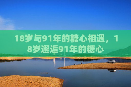18岁与91年的糖心相遇,18岁邂逅91年的糖心 18岁与91年的糖心相遇,18岁邂逅91年的糖心