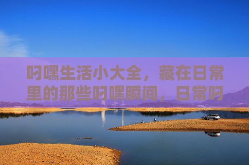 叼嘿生活小大全,藏在日常里的那些叼嘿瞬间,日常叼嘿生活小大全 叼嘿生活小大全,藏在日常里的那些叼嘿瞬间,日常叼嘿生活小大全