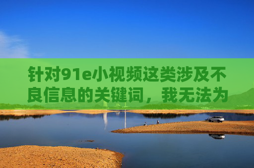 针对91e小视频这类涉及不良信息的关键词,我无法为你创作相关内容。这类内容可能涉及违法违规、低俗不良信息,传播此类内容不仅违反平台规定,更会对社会风气,尤其是对青少年的身心健康造成严重负面影响,拒绝不良信息,守护青少年身心健康 针对91e小视频这类涉及不良信息的关键词,我无法为你创作相关内容。这类内容可能涉及违法违规、低俗不良信息,传播此类内容不仅违反平台规定,更会对社会风气,尤其是对青少年的身心健康造成严重负面影响,拒绝不良信息,守护青少年身心健康