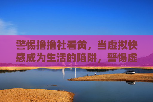 警惕撸撸社看黄,当虚拟快感成为生活的陷阱,警惕虚拟快感,当看黄成为生活陷阱 警惕撸撸社看黄,当虚拟快感成为生活的陷阱,警惕虚拟快感,当看黄成为生活陷阱