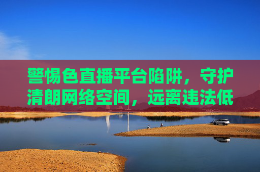 警惕色直播平台陷阱,守护清朗网络空间,远离违法低俗内容,警惕色直播陷阱,守护清朗网络空间 警惕色直播平台陷阱,守护清朗网络空间,远离违法低俗内容,警惕色直播陷阱,守护清朗网络空间