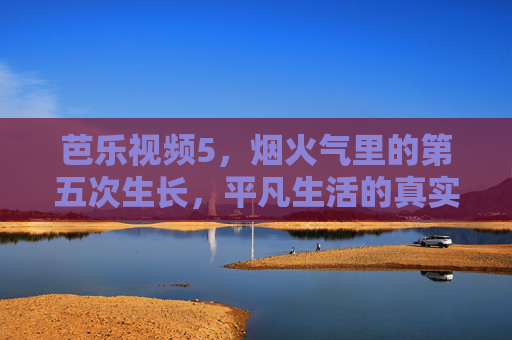 芭乐视频5,烟火气里的第五次生长,平凡生活的真实回响,烟火气里的第五次生长,平凡生活的真实回响 芭乐视频5,烟火气里的第五次生长,平凡生活的真实回响,烟火气里的第五次生长,平凡生活的真实回响