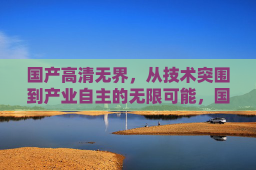 国产高清无界，从技术突围到产业自主的无限可能，国产高清无界，从技术突围到产业自主的无限可能